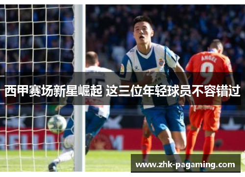西甲赛场新星崛起 这三位年轻球员不容错过
