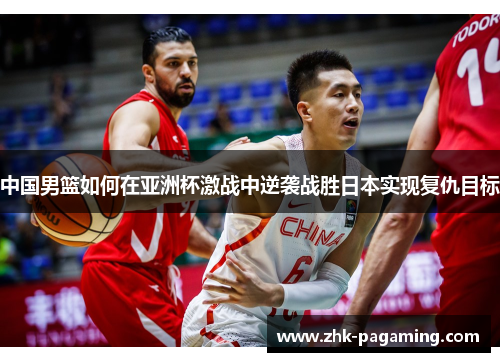 中国男篮如何在亚洲杯激战中逆袭战胜日本实现复仇目标