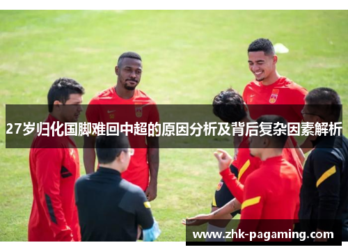 27岁归化国脚难回中超的原因分析及背后复杂因素解析 27岁归化国脚难回中超的原因分析及背后复杂因素解析