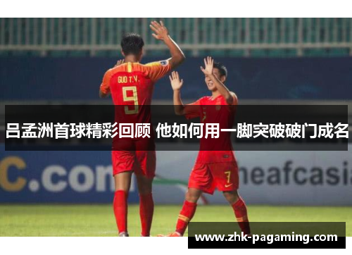 吕孟洲首球精彩回顾 他如何用一脚突破破门成名 吕孟洲首球精彩回顾 他如何用一脚突破破门成名