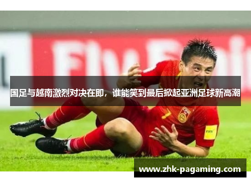 国足与越南激烈对决在即，谁能笑到最后掀起亚洲足球新高潮
