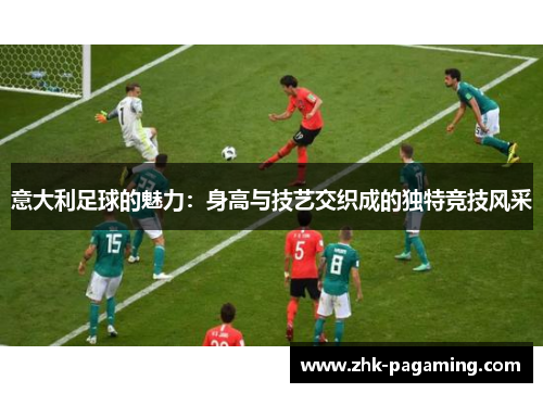 意大利足球的魅力:身高与技艺交织成的独特竞技风采 意大利足球的魅力:身高与技艺交织成的独特竞技风采