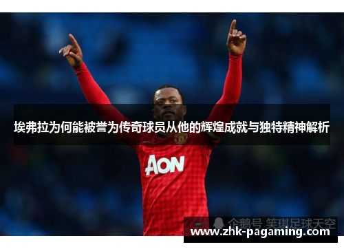 埃弗拉为何能被誉为传奇球员从他的辉煌成就与独特精神解析