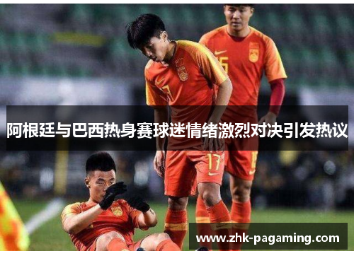阿根廷与巴西热身赛球迷情绪激烈对决引发热议 阿根廷与巴西热身赛球迷情绪激烈对决引发热议