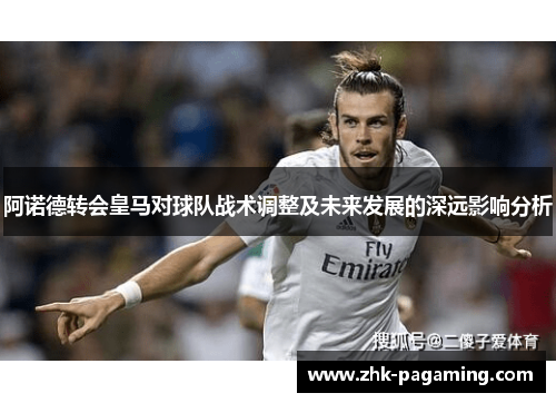 阿诺德转会皇马对球队战术调整及未来发展的深远影响分析 阿诺德转会皇马对球队战术调整及未来发展的深远影响分析