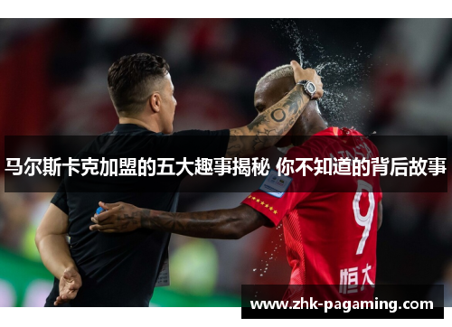 马尔斯卡克加盟的五大趣事揭秘 你不知道的背后故事 马尔斯卡克加盟的五大趣事揭秘 你不知道的背后故事
