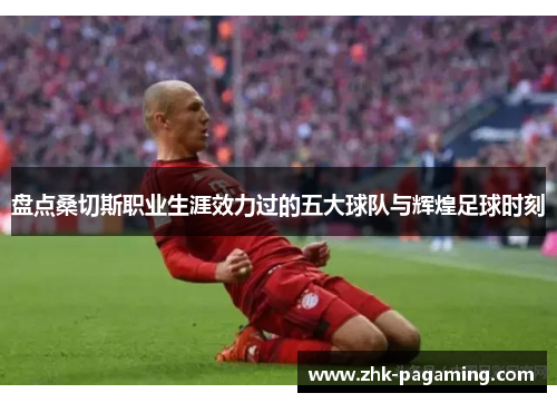 盘点桑切斯职业生涯效力过的五大球队与辉煌足球时刻