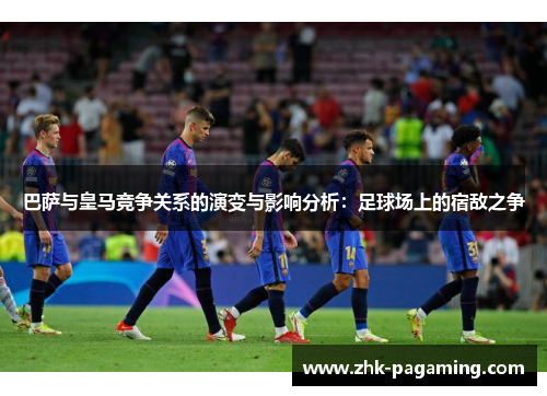 巴萨与皇马竞争关系的演变与影响分析:足球场上的宿敌之争 巴萨与皇马竞争关系的演变与影响分析:足球场上的宿敌之争