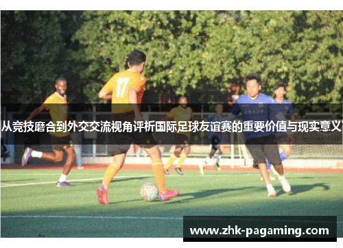 从竞技磨合到外交交流视角评析国际足球友谊赛的重要价值与现实意义