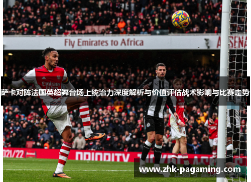 萨卡对阵法国英超舞台场上统治力深度解析与价值评估战术影响与比赛走势